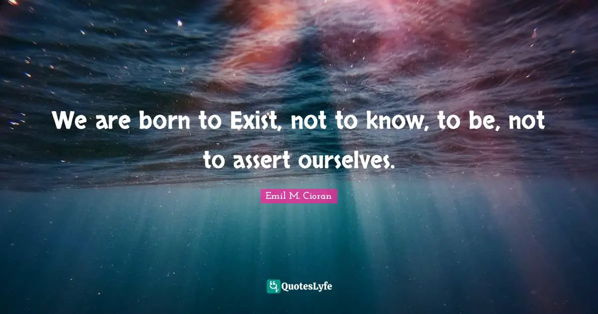 We are born to Exist, not to know, to be, not to assert ourselves.