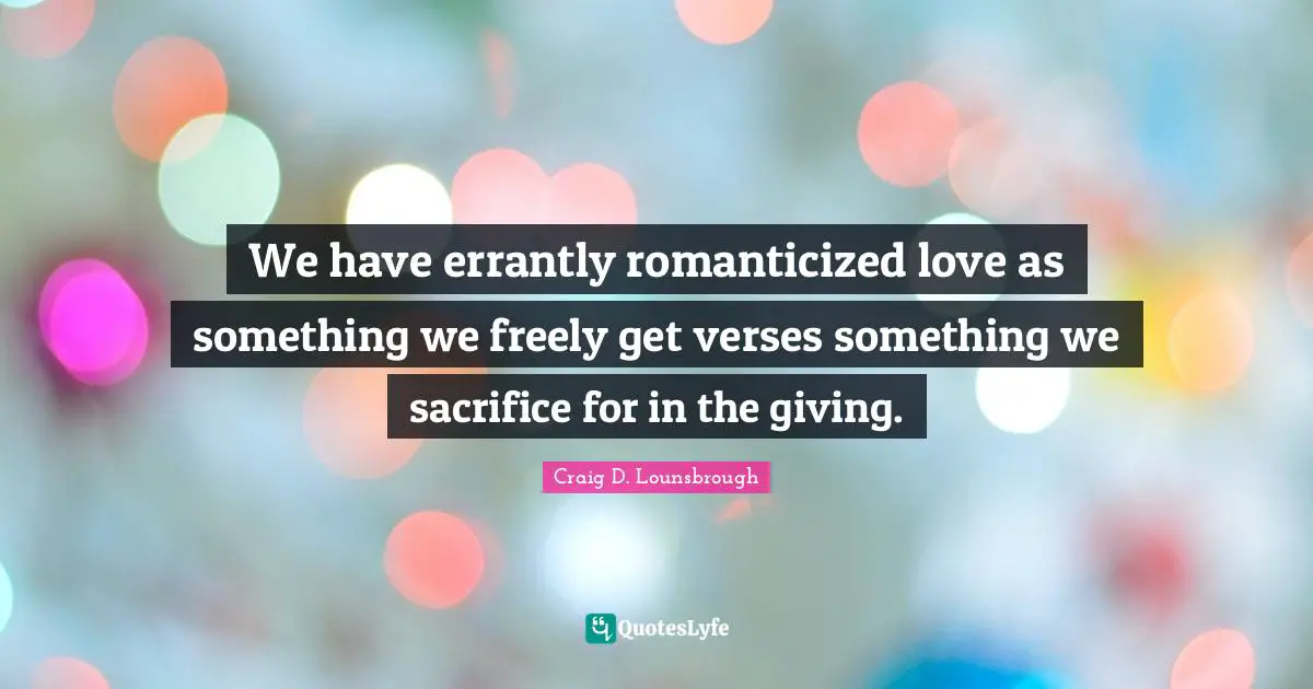 We have errantly romanticized love as something we freely get verses something we sacrifice for in the giving.