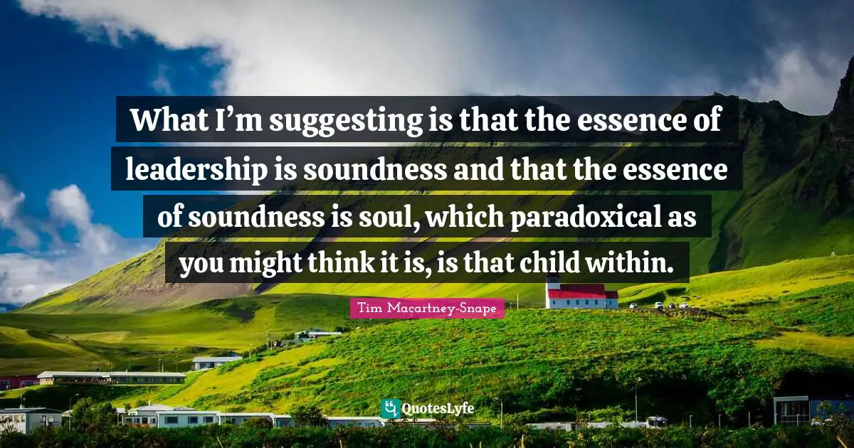 What I’m suggesting is that the essence of leadership is soundness and that the essence of soundness is soul, which paradoxical as you might think it is, is that child within.