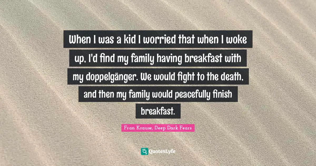 When I was a kid I worried that when I woke up, I'd find my family having breakfast with my doppelgänger. We would fight to the death, and then my family would peacefully finish breakfast.