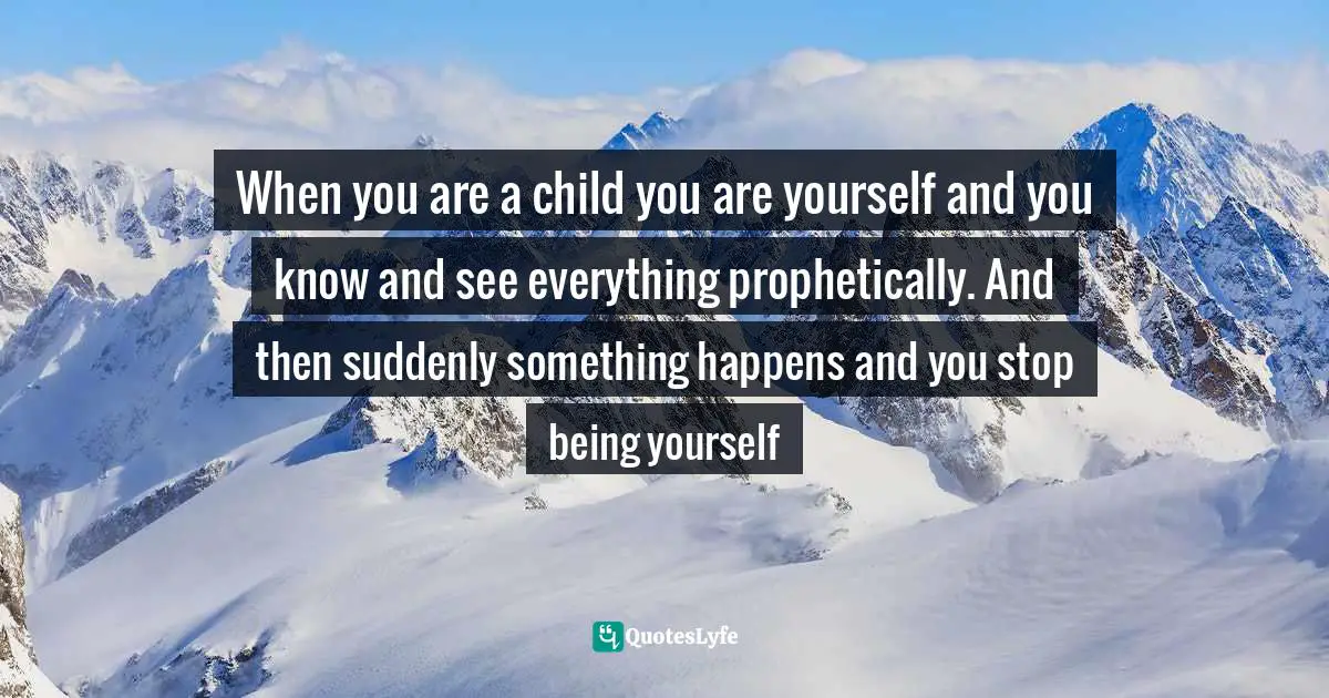 When you are a child you are yourself and you know and see everything prophetically. And then suddenly something happens and you stop being yourself