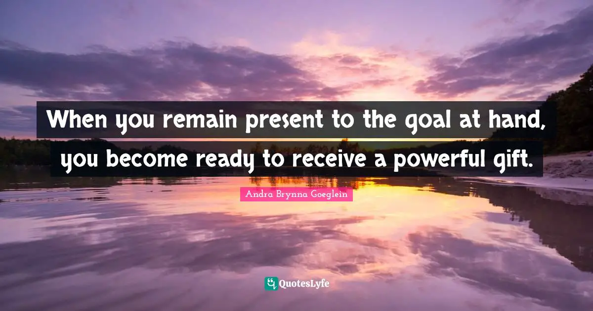 When you remain present to the goal at hand, you become ready to receive a powerful gift.
