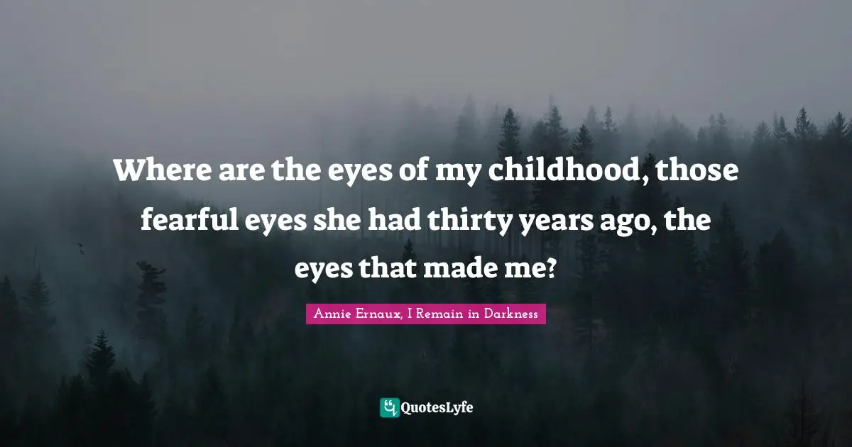 Where are the eyes of my childhood, those fearful eyes she had thirty years ago, the eyes that made me?