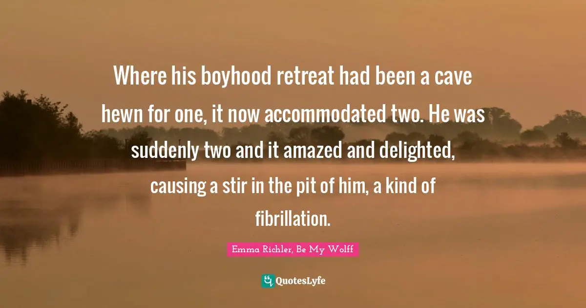 Be My Wolff Quotes: "Where his boyhood retreat had been a cave hewn for one, it now accommodated two. He was suddenly two and it amazed and delighted, causing a stir in the pit of him, a kind of fibrillation."
