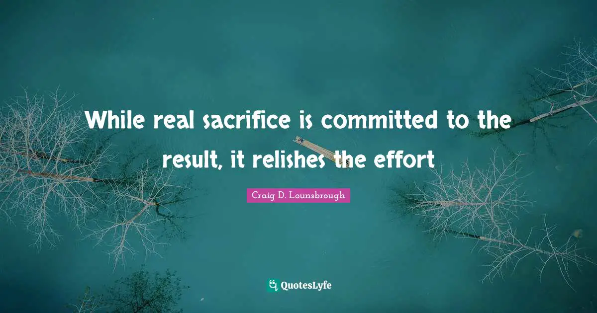 Craig D. Lounsbrough Quotes: While real sacrifice is committed to the result, it relishes the effort