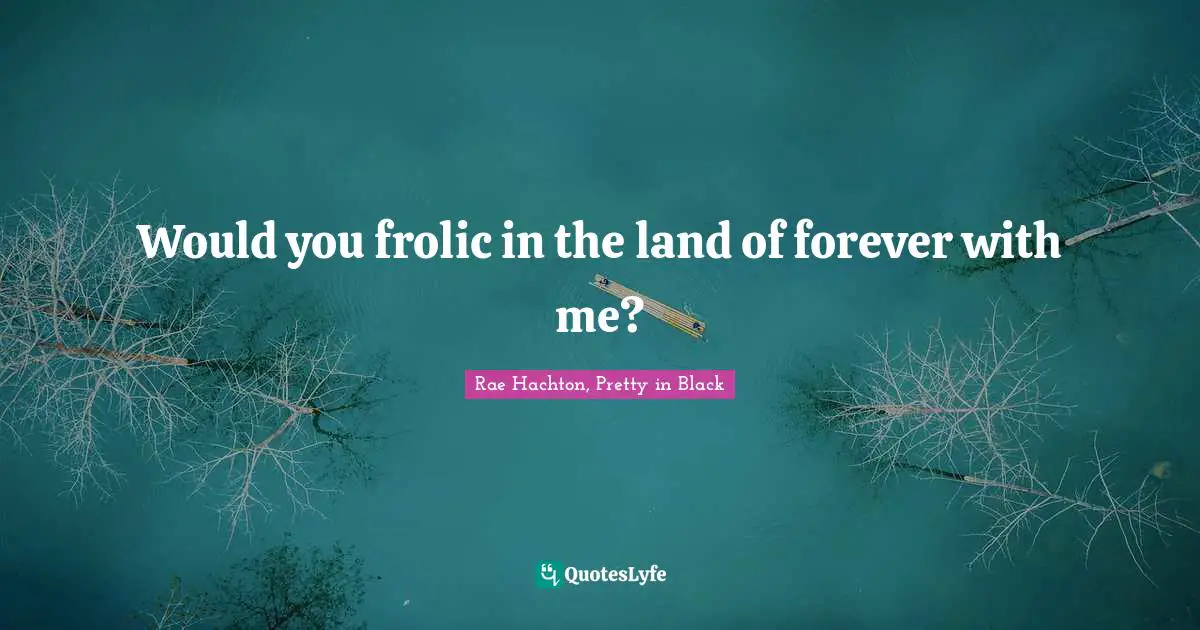Would you frolic in the land of forever with me?