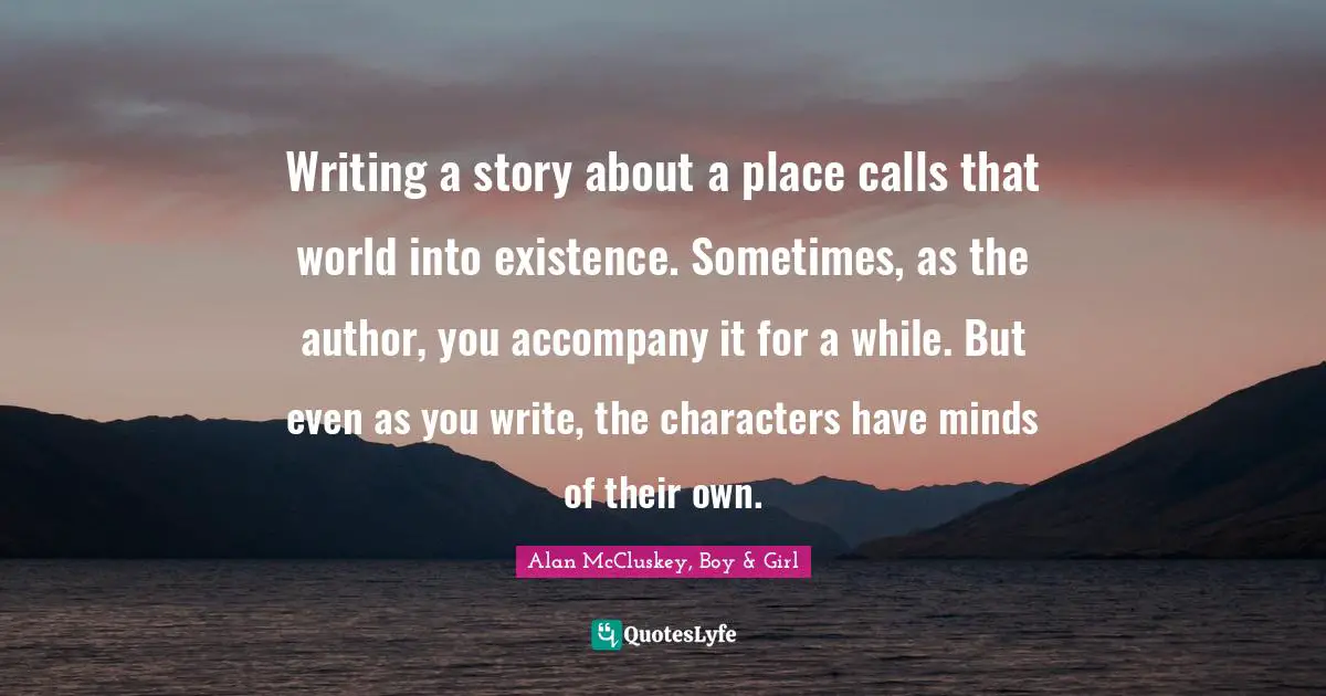 Writing a story about a place calls that world into existence. Sometimes, as the author, you accompany it for a while. But even as you write, the characters have minds of their own.