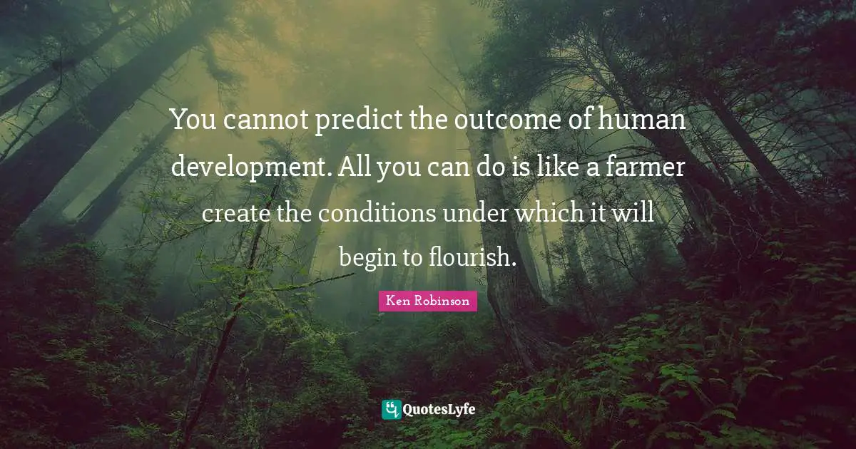 You cannot predict the outcome of human development. All you can do is like a farmer create the conditions under which it will begin to flourish.