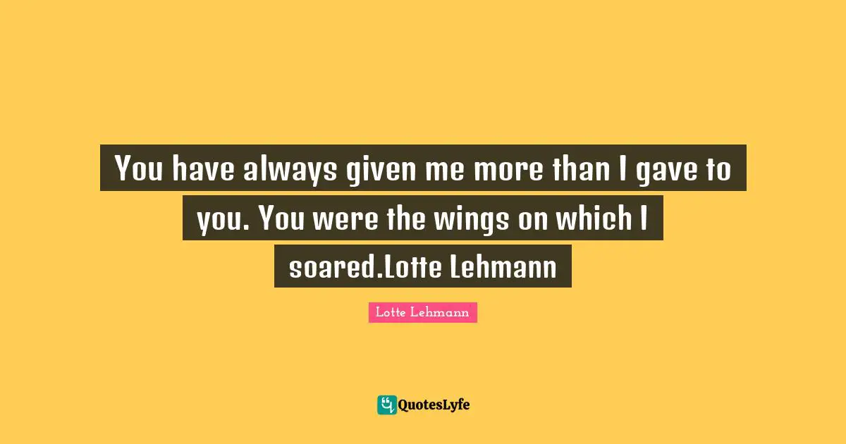 You have always given me more than I gave to you. You were the wings on which I soared.Lotte Lehmann