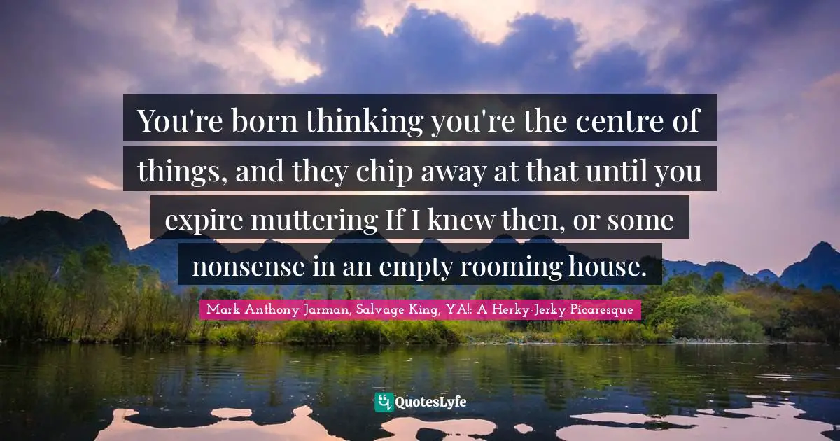 You're born thinking you're the centre of things, and they chip away at that until you expire muttering If I knew then, or some nonsense in an empty rooming house.