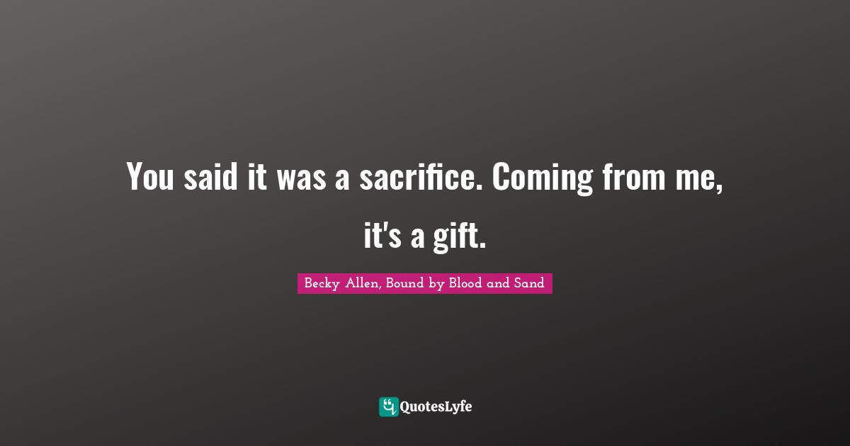 You said it was a sacrifice. Coming from me, it's a gift.