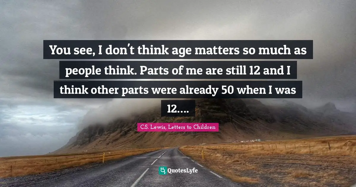 You see, I don't think age matters so much as people think. Parts of me are still 12 and I think other parts were already 50 when I was 12….
