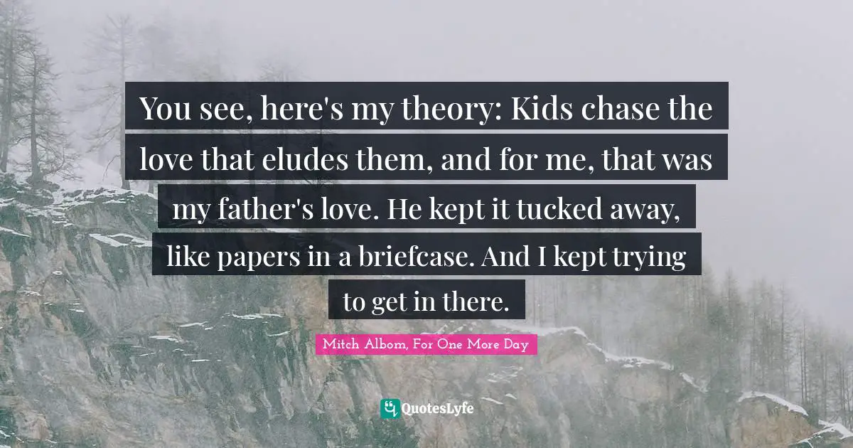 You see, here's my theory: Kids chase the love that eludes them, and for me, that was my father's love. He kept it tucked away, like papers in a briefcase. And I kept trying to get in there.