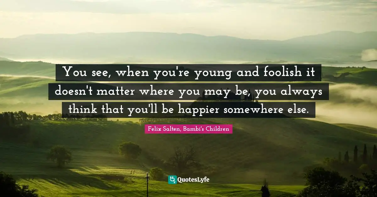 You see, when you're young and foolish it doesn't matter where you may be, you always think that you'll be happier somewhere else.