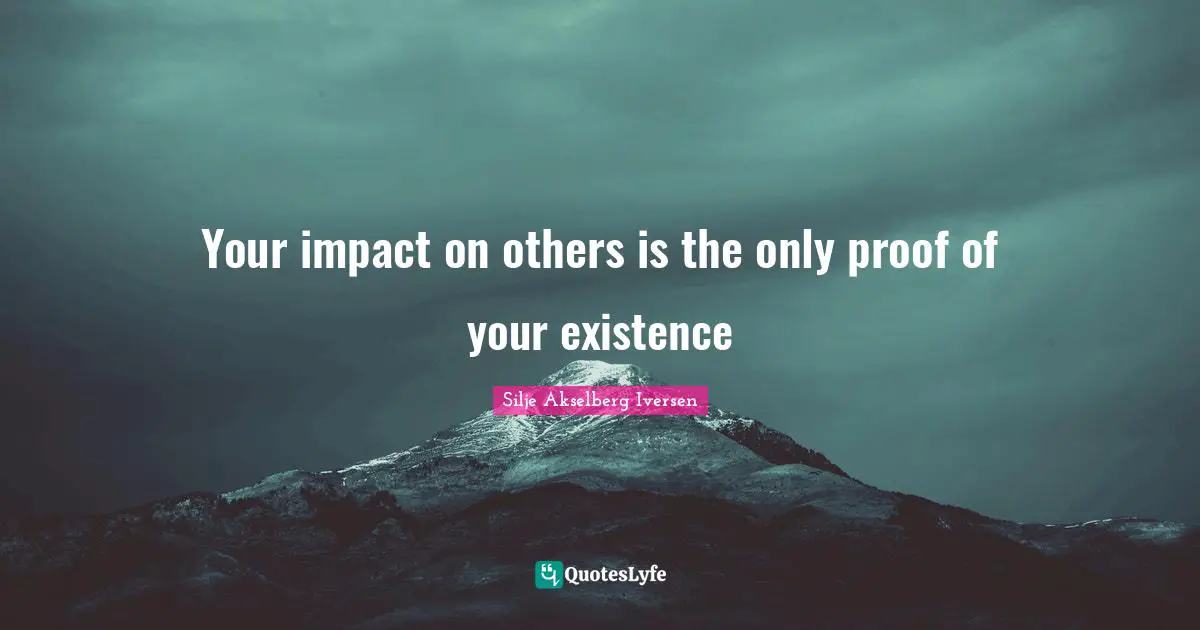 Your impact on others is the only proof of your existence