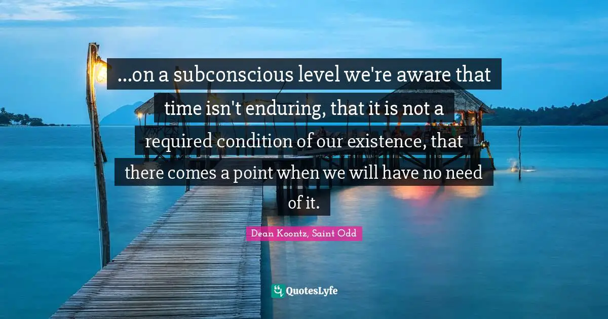 ...on a subconscious level we're aware that time isn't enduring, that it is not a required condition of our existence, that there comes a point when we will have no need of it.