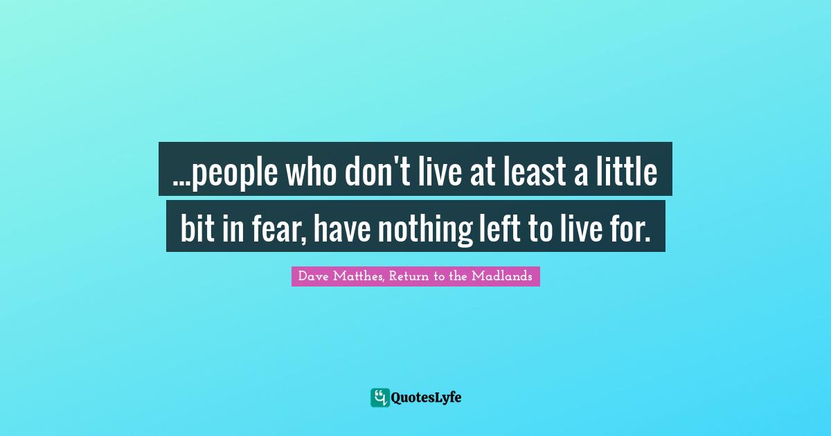 ...people who don't live at least a little bit in fear, have nothing left to live for.