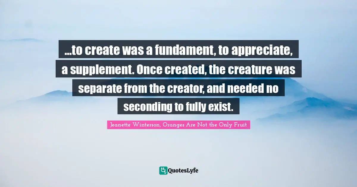 ...to create was a fundament, to appreciate, a supplement. Once created, the creature was separate from the creator, and needed no seconding to fully exist.