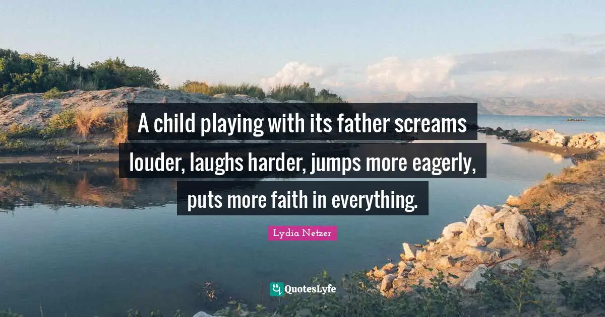 A child playing with its father screams louder, laughs harder, jumps more eagerly, puts more faith in everything.