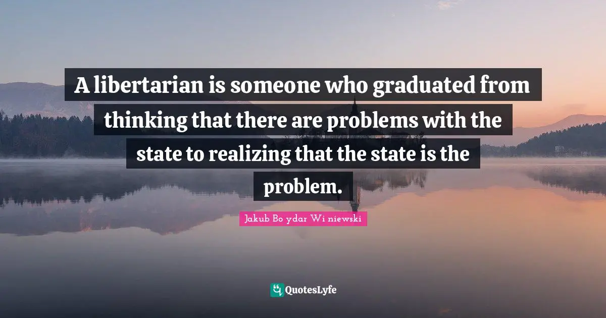A libertarian is someone who graduated from thinking that there are problems with the state to realizing that the state is the problem.
