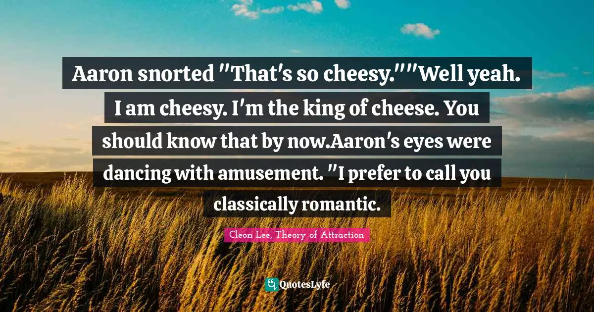 Aaron snorted "That's so cheesy.""Well yeah. I am cheesy. I'm the king of cheese. You should know that by now.Aaron's eyes were dancing with amusement. "I prefer to call you classically romantic.