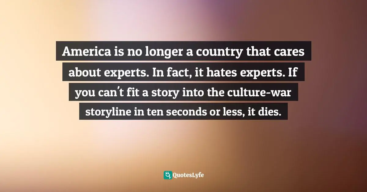 Matt Taibbi, Griftopia: Bubble Machines, Vampire Squids, And The Long Con That Is Breaking America Quotes: "America is no longer a country that cares about experts. In fact, it hates experts. If you can't fit a story into the culture-war storyline in ten seconds or less, it dies."