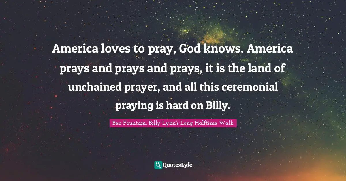 America loves to pray, God knows. America prays and prays and prays, it is the land of unchained prayer, and all this ceremonial praying is hard on Billy.