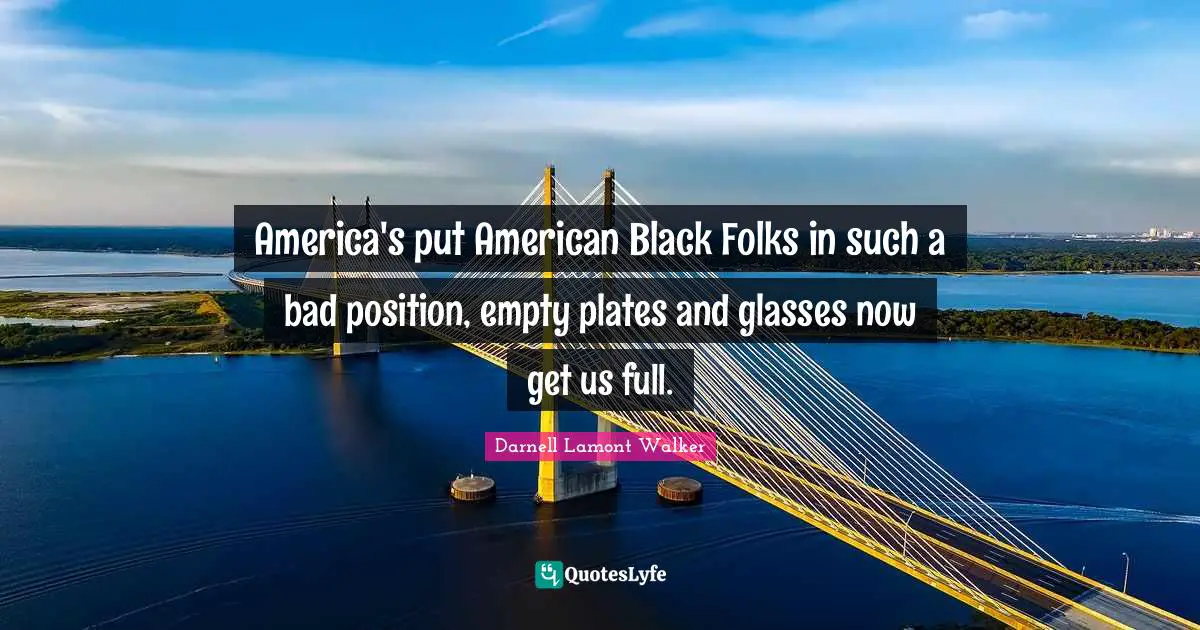Darnell Lamont Walker Quotes: "America's put American Black Folks in such a bad position, empty plates and glasses now get us full."