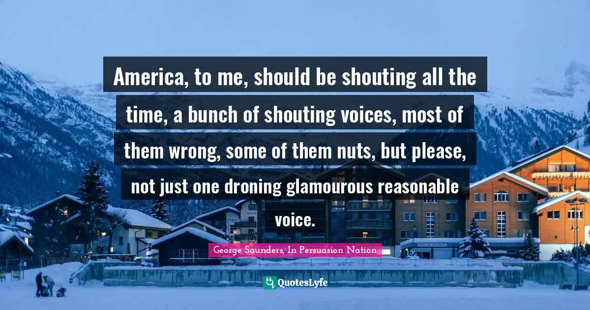 George Saunders Quotes: "America, to me, should be shouting all the time, a bunch of shouting voices, most of them wrong, some of them nuts, but please, not just one droning glamourous reasonable voice."