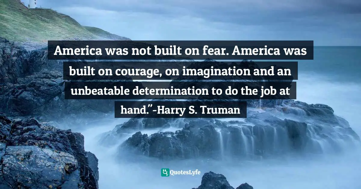 America was not built on fear. America was built on courage, on imagination and an unbeatable determination to do the job at hand."-Harry S. Truman