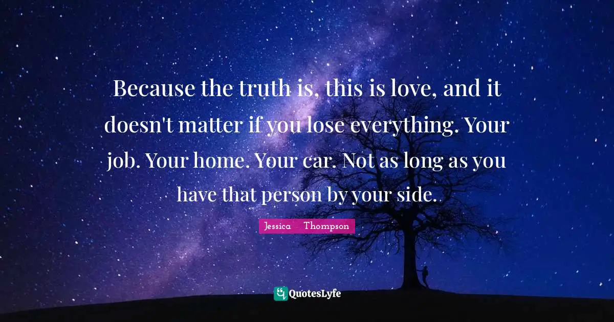 Because the truth is, this is love, and it doesn't matter if you lose everything. Your job. Your home. Your car. Not as long as you have that person by your side.