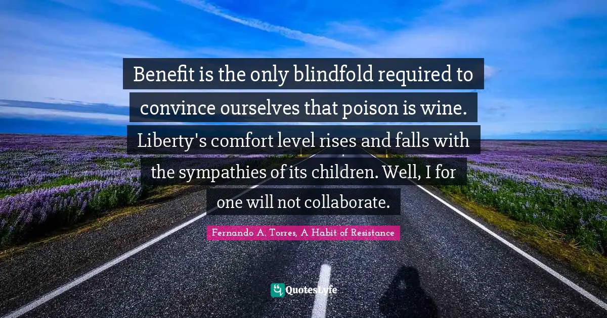 Benefit is the only blindfold required to convince ourselves that poison is wine. Liberty's comfort level rises and falls with the sympathies of its children. Well, I for one will not collaborate.
