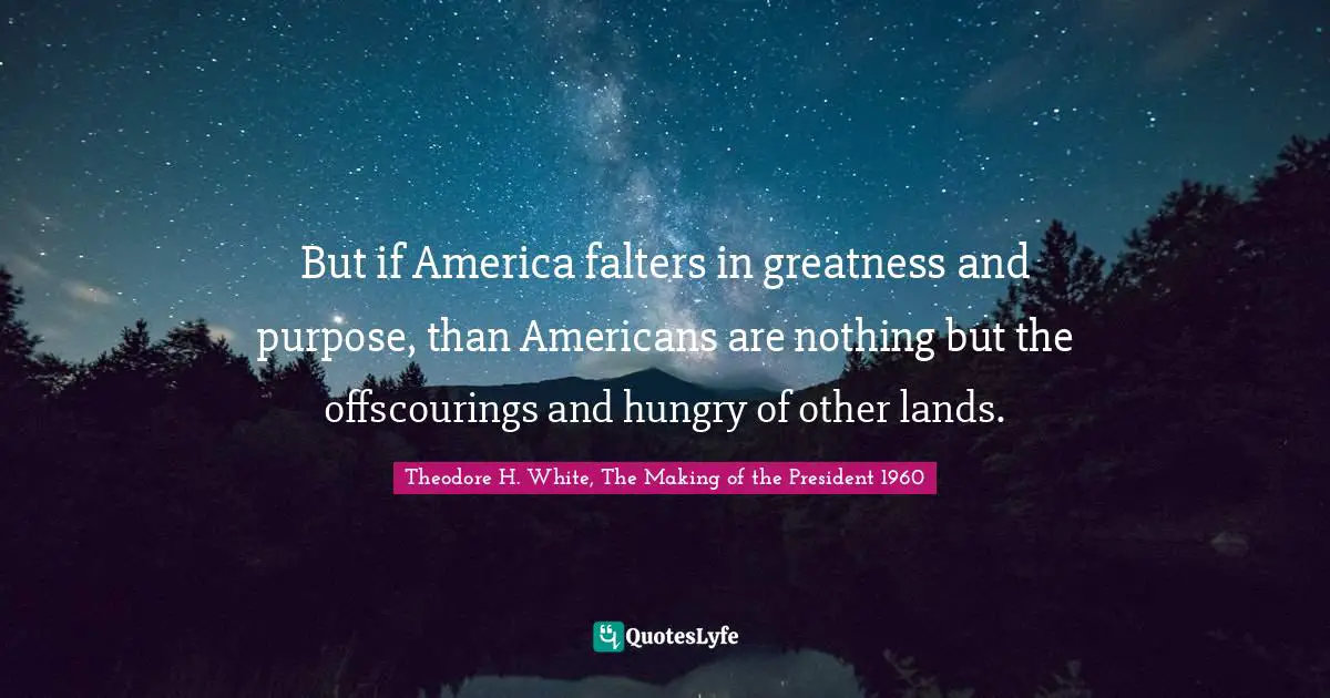 But if America falters in greatness and purpose, than Americans are nothing but the offscourings and hungry of other lands.