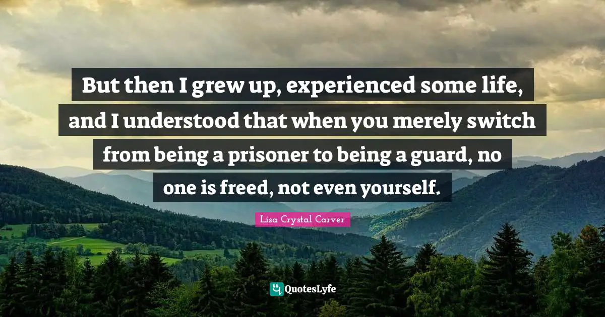 But then I grew up, experienced some life, and I understood that when you merely switch from being a prisoner to being a guard, no one is freed, not even yourself.