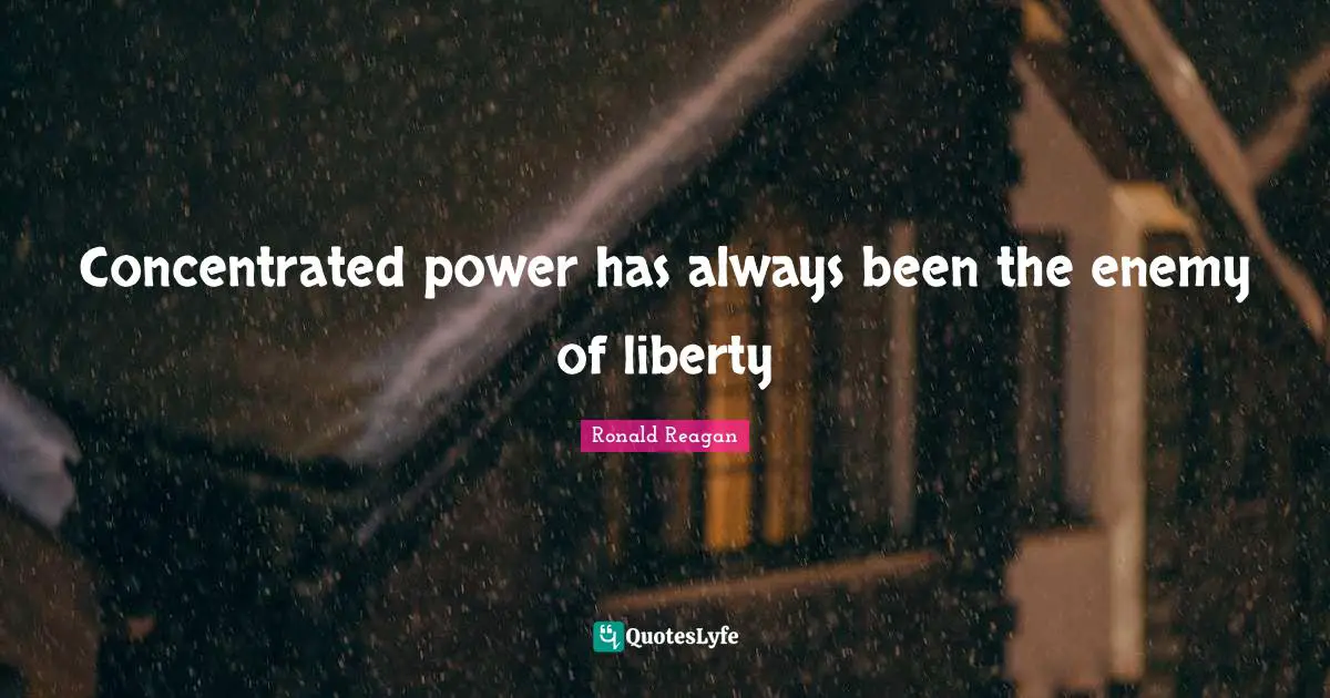 Concentrated power has always been the enemy of liberty