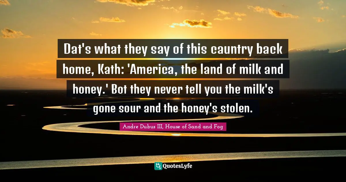 Dat's what they say of this cauntry back home, Kath: 'America, the land of milk and honey.' Bot they never tell you the milk's gone sour and the honey's stolen.