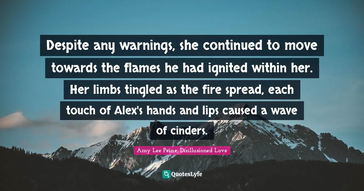 Amy Lee Quotes: "Despite any warnings, she continued to move towards the flames he had ignited within her. Her limbs tingled as the fire spread, each touch of Alex's hands and lips caused a wave of cinders."