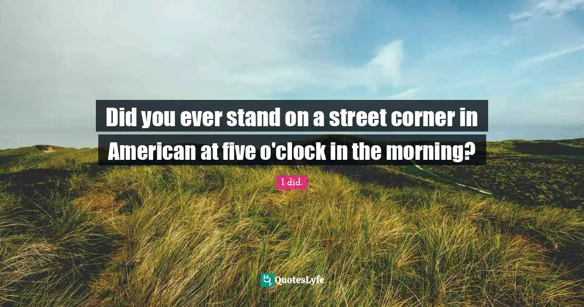 Did you ever stand on a street corner in American at five o'clock in the morning?