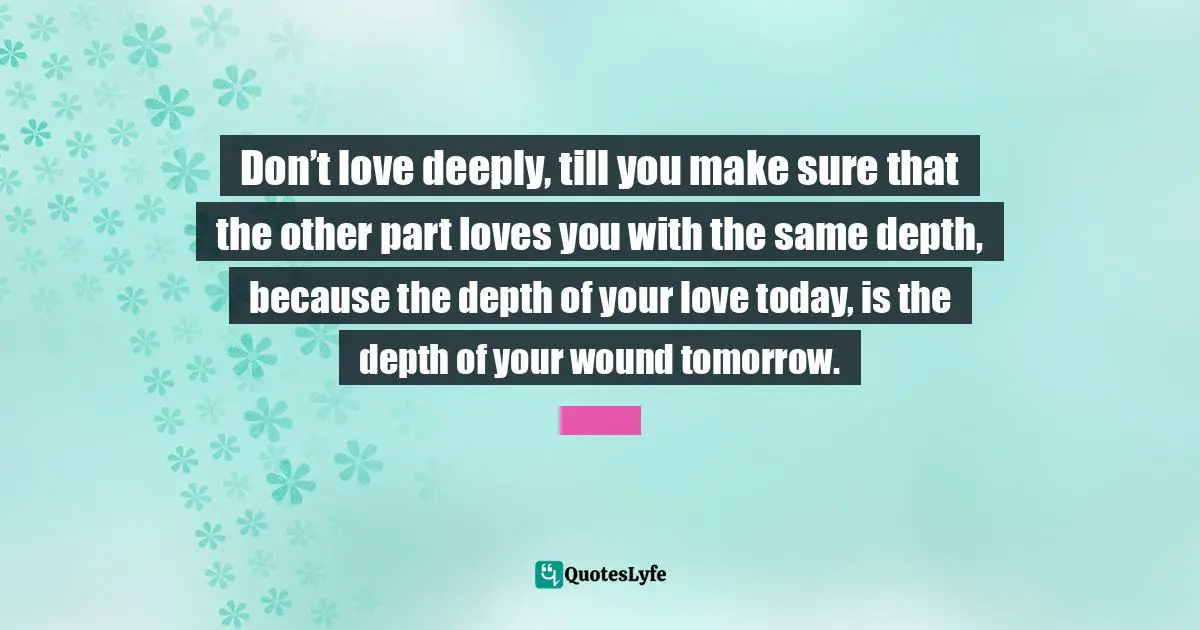 Don’t love deeply, till you make sure that the other part loves you with the same depth, because the depth of your love today, is the depth of your wound tomorrow.