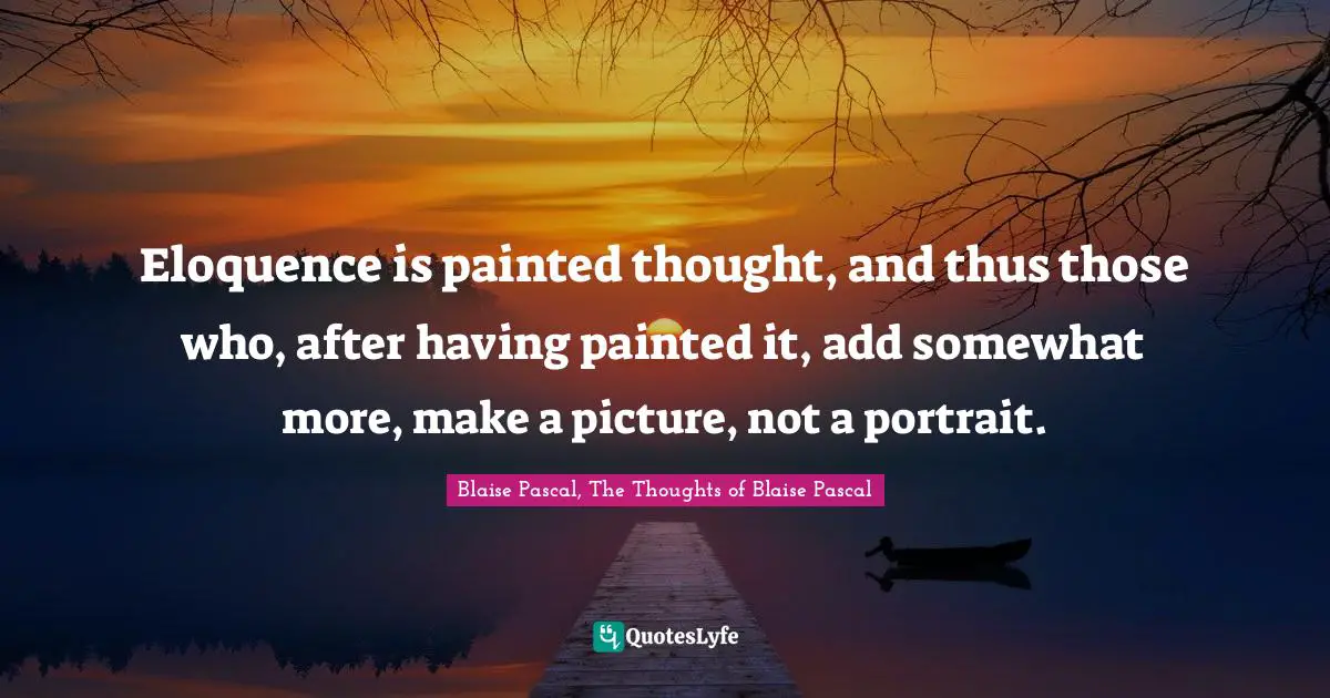Eloquence is painted thought, and thus those who, after having painted it, add somewhat more, make a picture, not a portrait.
