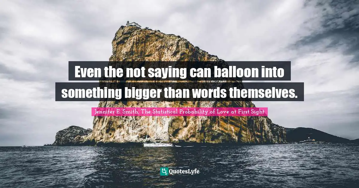 Jennifer E. Smith, The Statistical Probability Of Love At First Sight Quotes: "Even the not saying can balloon into something bigger than words themselves."
