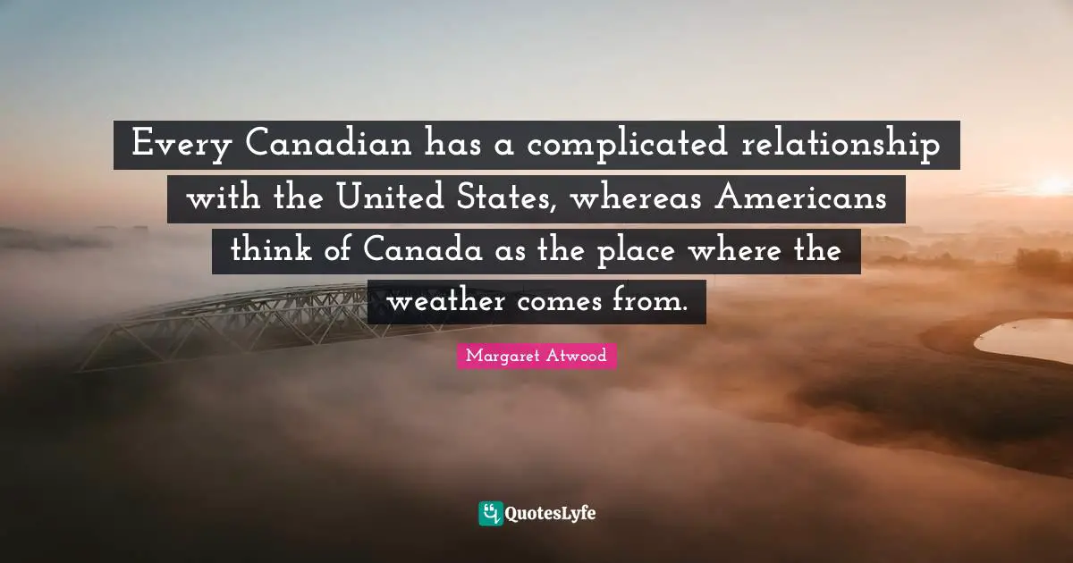 Every Canadian has a complicated relationship with the United States, whereas Americans think of Canada as the place where the weather comes from.