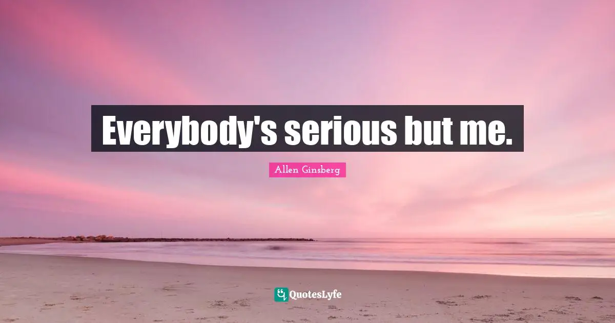 Everybody's serious but me.