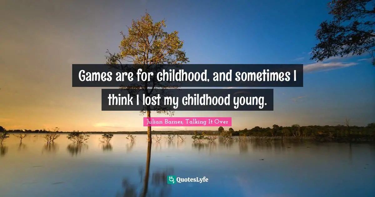 Games are for childhood, and sometimes I think I lost my childhood young.