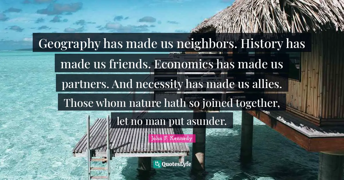John F. Kennedy Quotes: Geography has made us neighbors. History has made us friends. Economics has made us partners. And necessity has made us allies. Those whom nature hath so joined together, let no man put asunder.