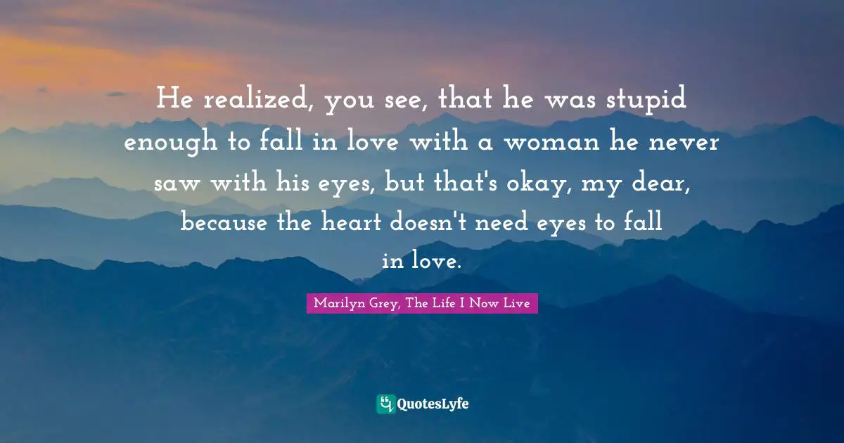 He realized, you see, that he was stupid enough to fall in love with a woman he never saw with his eyes, but that's okay, my dear, because the heart doesn't need eyes to fall in love.