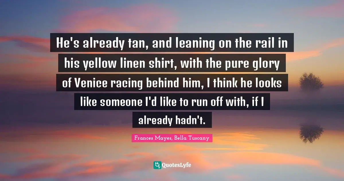 Lovequotes Quotes: "He's already tan, and leaning on the rail in his yellow linen shirt, with the pure glory of Venice racing behind him, I think he looks like someone I'd like to run off with, if I already hadn't."
