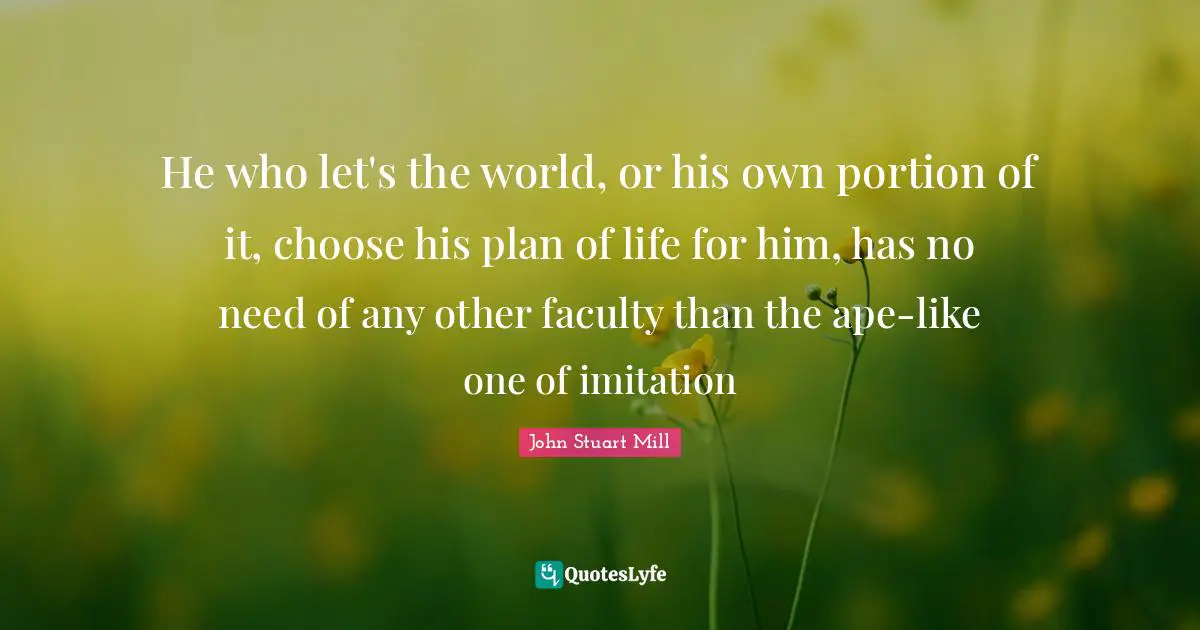 He who let's the world, or his own portion of it, choose his plan of life for him, has no need of any other faculty than the ape-like one of imitation