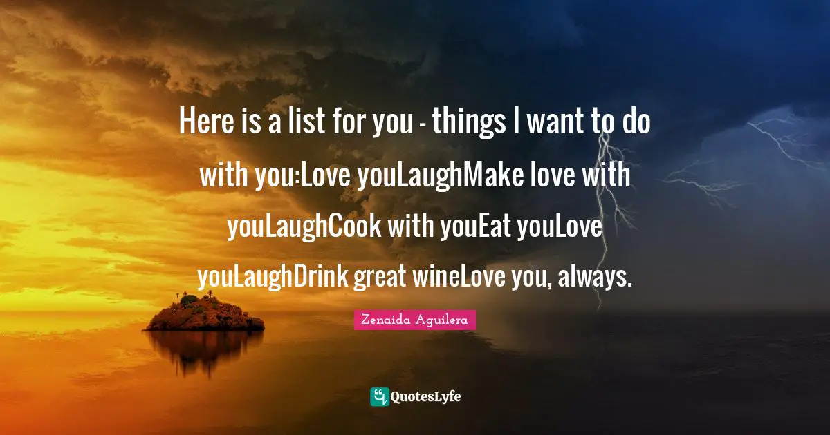 Here is a list for you - things I want to do with you:Love youLaughMake love with youLaughCook with youEat youLove youLaughDrink great wineLove you, always.