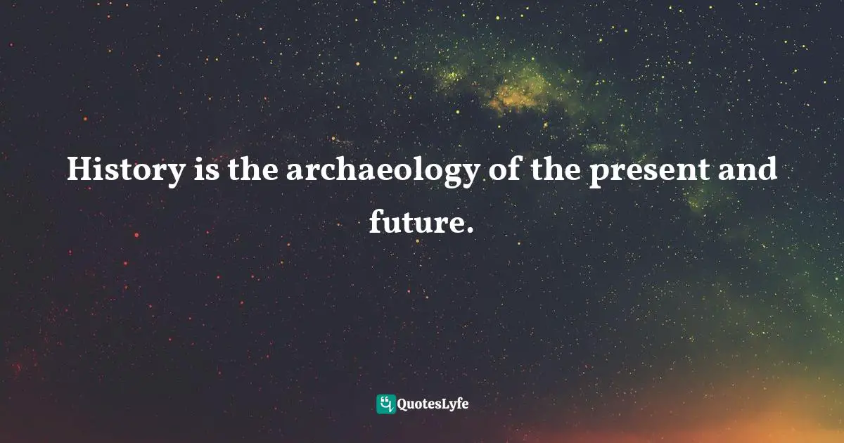History is the archaeology of the present and future.